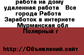 работа на дому, удаленная работа - Все города Работа » Заработок в интернете   . Мурманская обл.,Полярный г.